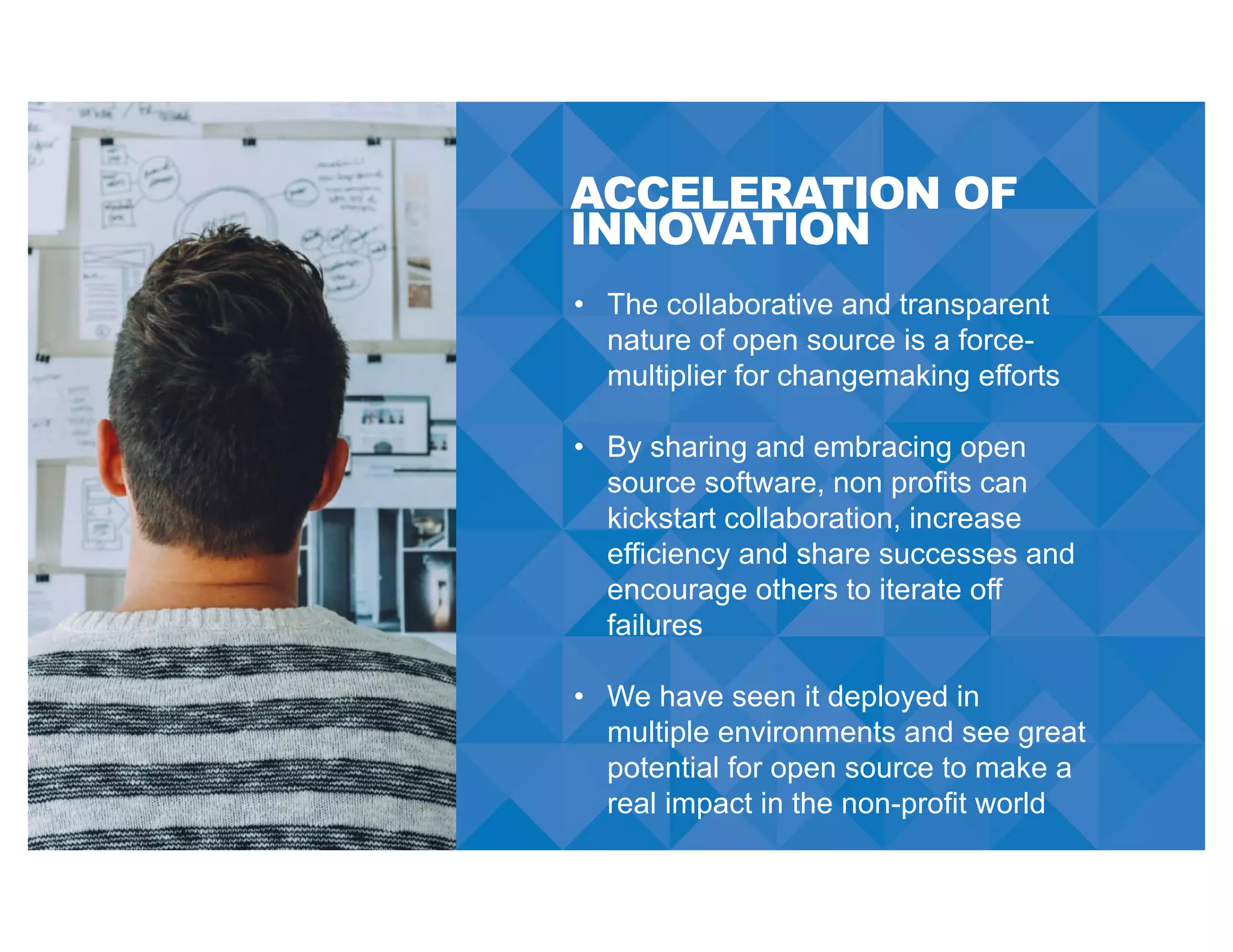 ACCELERATION OF
INNOVATION
• The collaborative and transparent
nature of open source is a force-
multiplier for changemaking efforts
• By sharing and embracing open
source software, non profits can
kickstart collaboration, increase
efficiency and share successes and
encourage others to iterate off
failures
• We have seen it deployed in
multiple environments and see great
potential for open source to make a
real impact in the non-profit world
 