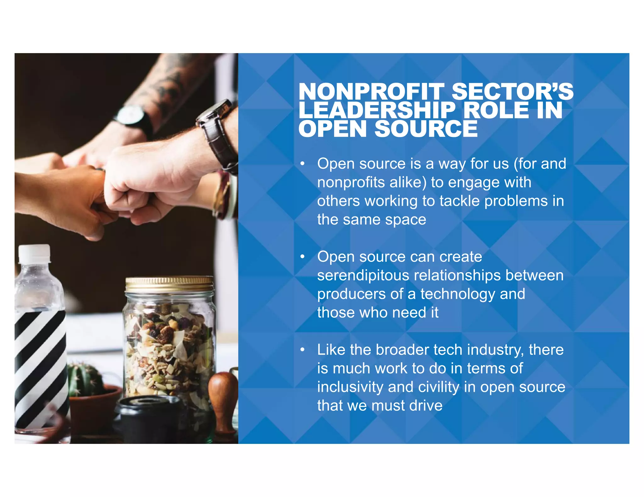 NONPROFIT SECTOR’S
LEADERSHIP ROLE IN
OPEN SOURCE
• Open source is a way for us (for and
nonprofits alike) to engage with
others working to tackle problems in
the same space
• Open source can create
serendipitous relationships between
producers of a technology and
those who need it
• Like the broader tech industry, there
is much work to do in terms of
inclusivity and civility in open source
that we must drive
 