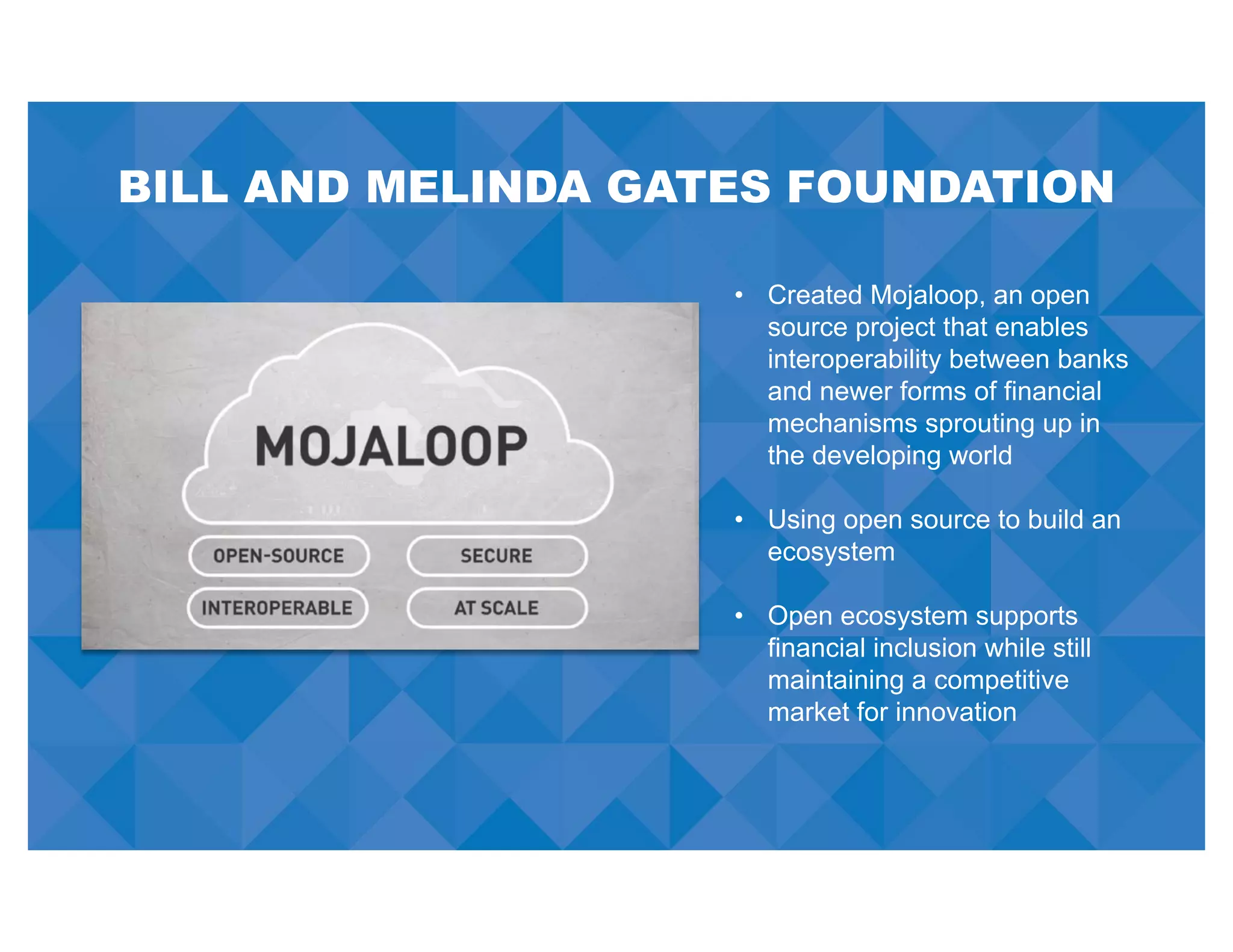 BILL AND MELINDA GATES FOUNDATION
• Created Mojaloop, an open
source project that enables
interoperability between banks
and newer forms of financial
mechanisms sprouting up in
the developing world
• Using open source to build an
ecosystem
• Open ecosystem supports
financial inclusion while still
maintaining a competitive
market for innovation
 