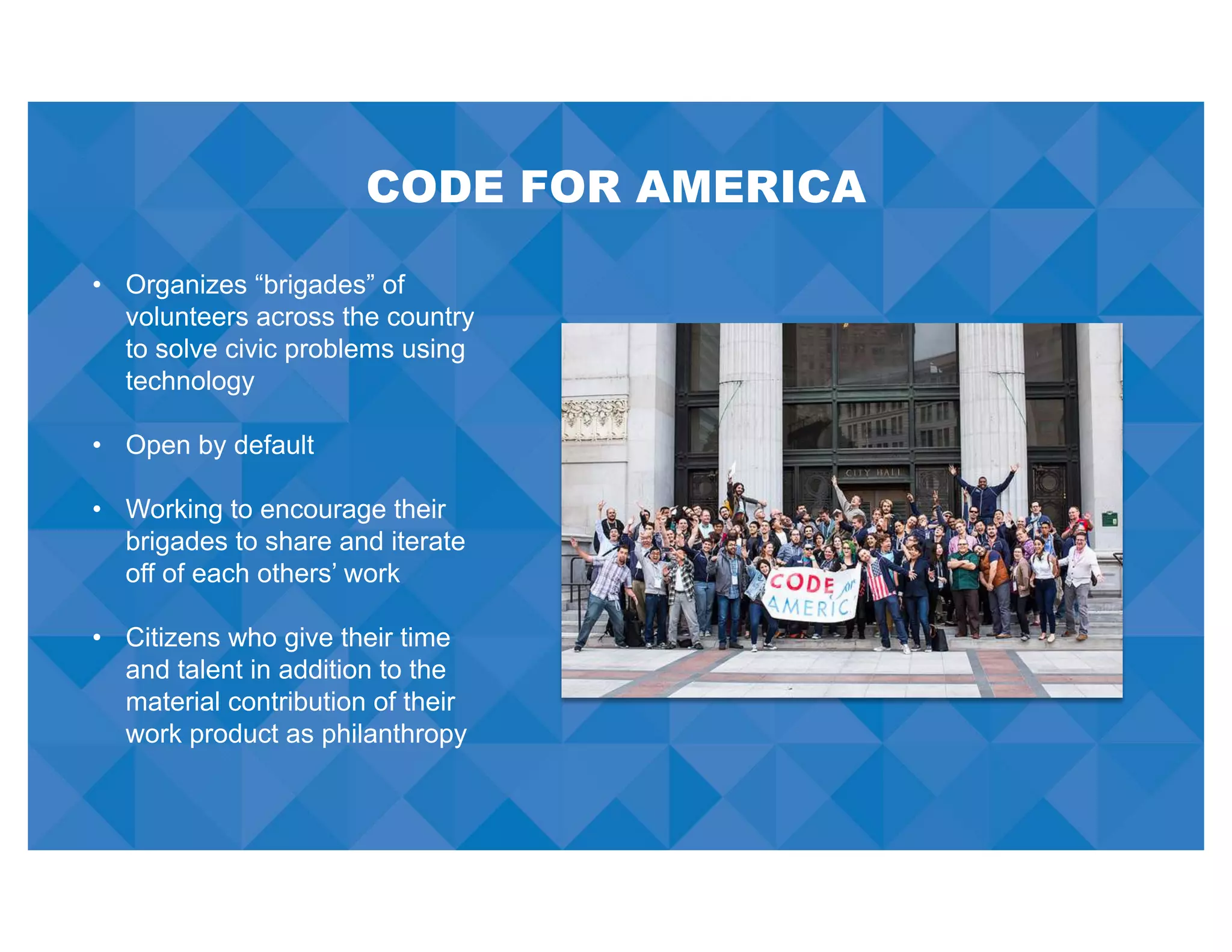 CODE FOR AMERICA
• Organizes “brigades” of
volunteers across the country
to solve civic problems using
technology
• Open by default
• Working to encourage their
brigades to share and iterate
off of each others’ work
• Citizens who give their time
and talent in addition to the
material contribution of their
work product as philanthropy
 