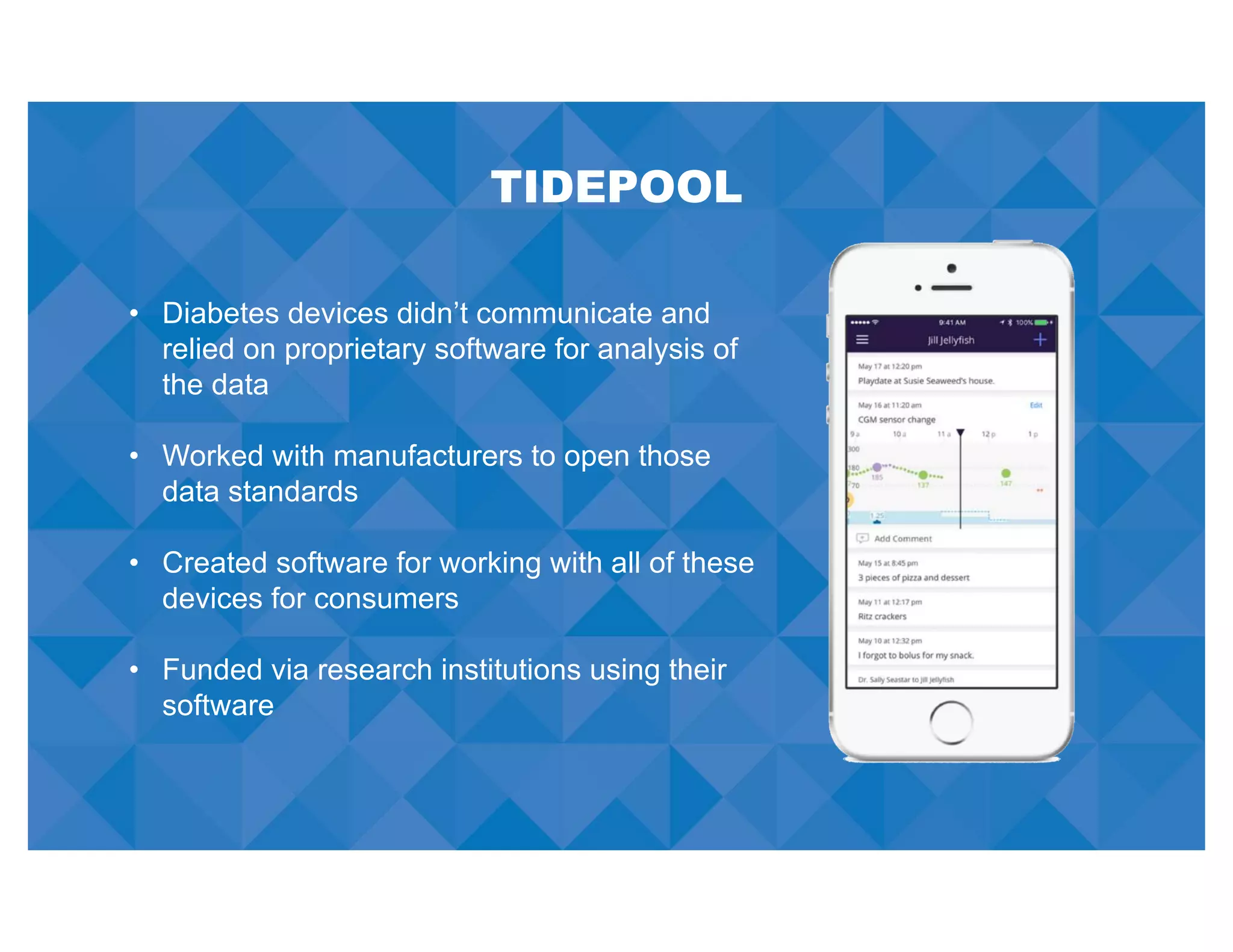 TIDEPOOL
• Diabetes devices didn’t communicate and
relied on proprietary software for analysis of
the data
• Worked with manufacturers to open those
data standards
• Created software for working with all of these
devices for consumers
• Funded via research institutions using their
software
 