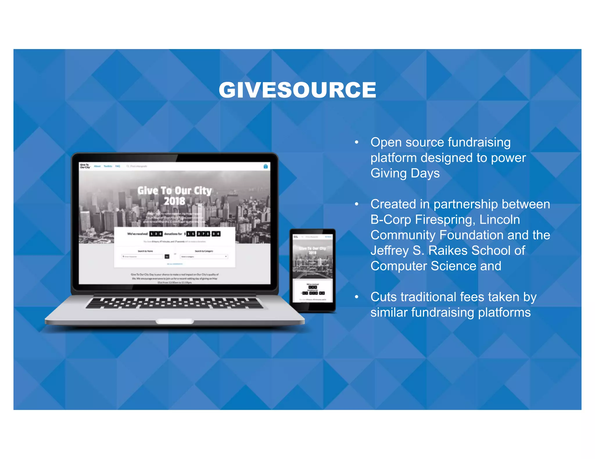 GIVESOURCE
• Open source fundraising
platform designed to power
Giving Days
• Created in partnership between
B-Corp Firespring, Lincoln
Community Foundation and the
Jeffrey S. Raikes School of
Computer Science and
• Cuts traditional fees taken by
similar fundraising platforms
 