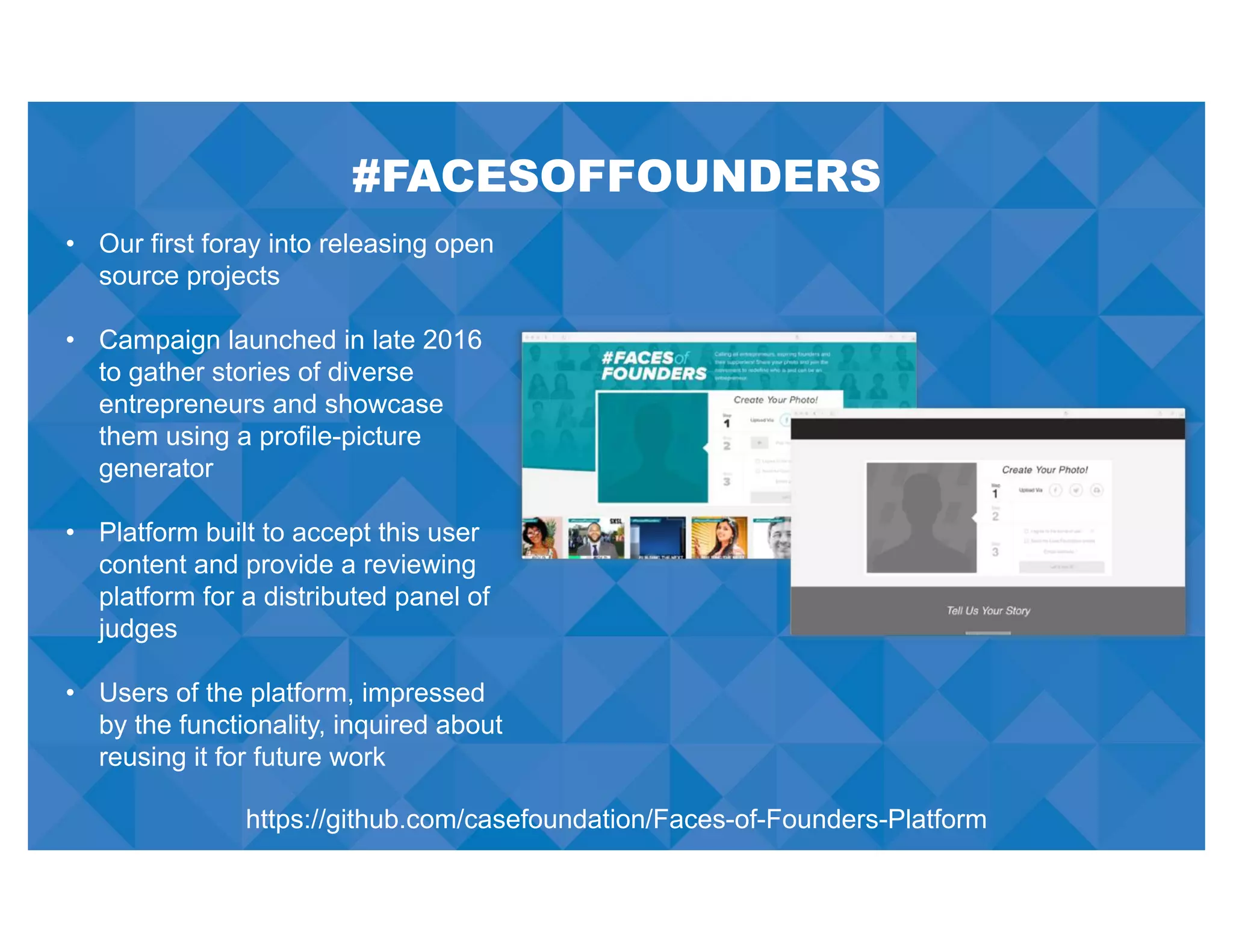 #FACESOFFOUNDERS
• Our first foray into releasing open
source projects
• Campaign launched in late 2016
to gather stories of diverse
entrepreneurs and showcase
them using a profile-picture
generator
• Platform built to accept this user
content and provide a reviewing
platform for a distributed panel of
judges
• Users of the platform, impressed
by the functionality, inquired about
reusing it for future work
https://github.com/casefoundation/Faces-of-Founders-Platform
 