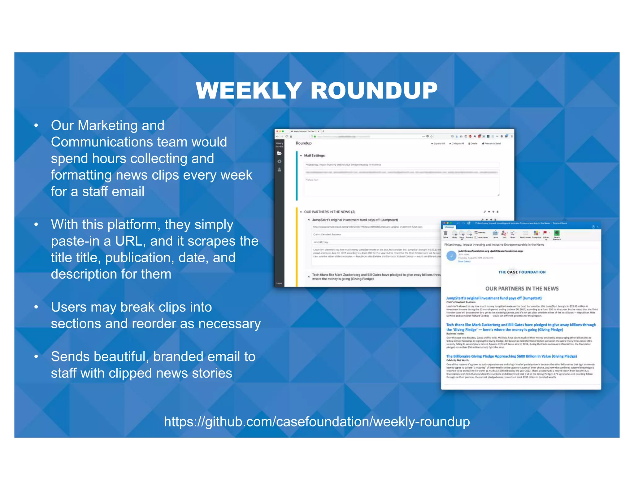 WEEKLY ROUNDUP
• Our Marketing and
Communications team would
spend hours collecting and
formatting news clips every week
for a staff email
• With this platform, they simply
paste-in a URL, and it scrapes the
title title, publication, date, and
description for them
• Users may break clips into
sections and reorder as necessary
• Sends beautiful, branded email to
staff with clipped news stories
https://github.com/casefoundation/weekly-roundup
 