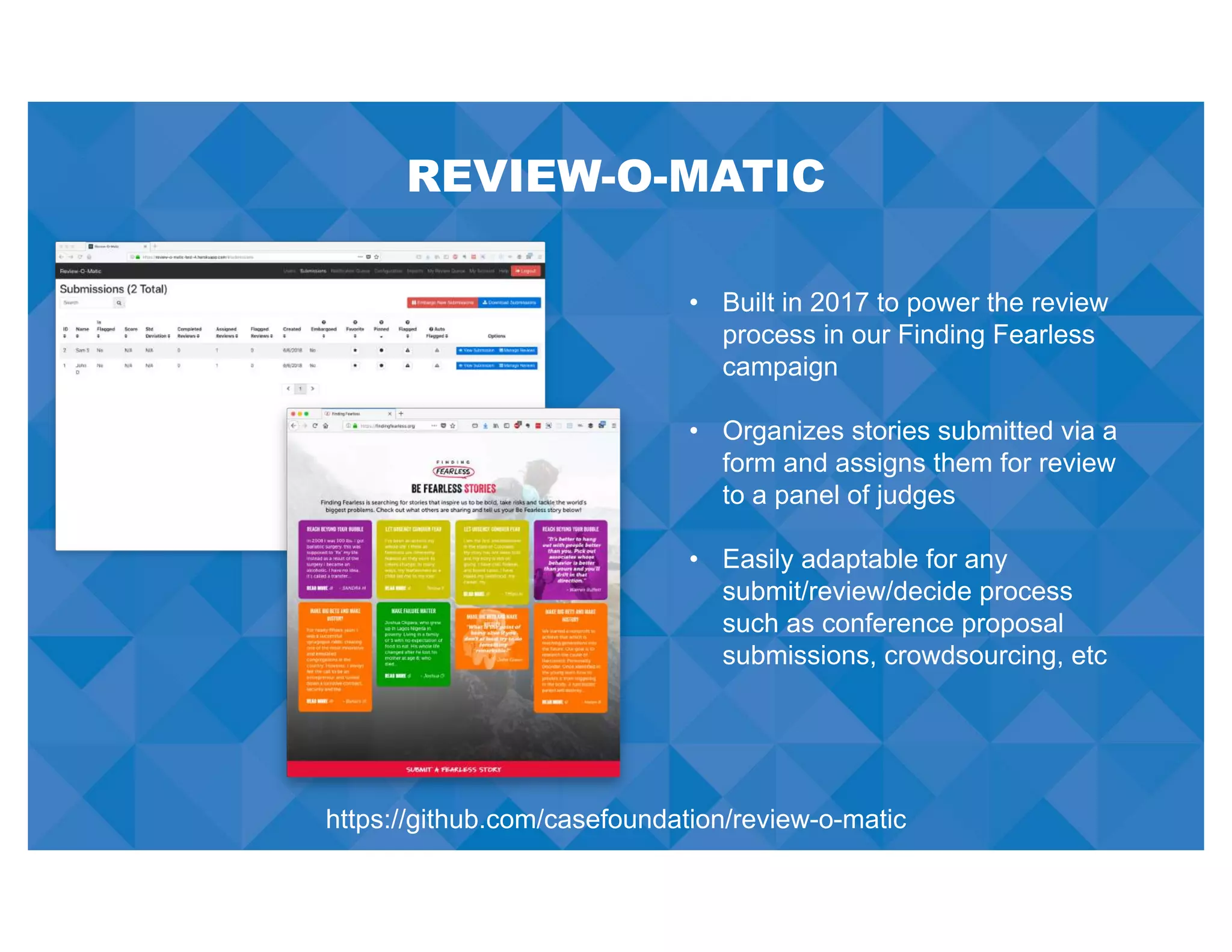 REVIEW-O-MATIC
• Built in 2017 to power the review
process in our Finding Fearless
campaign
• Organizes stories submitted via a
form and assigns them for review
to a panel of judges
• Easily adaptable for any
submit/review/decide process
such as conference proposal
submissions, crowdsourcing, etc
https://github.com/casefoundation/review-o-matic
 