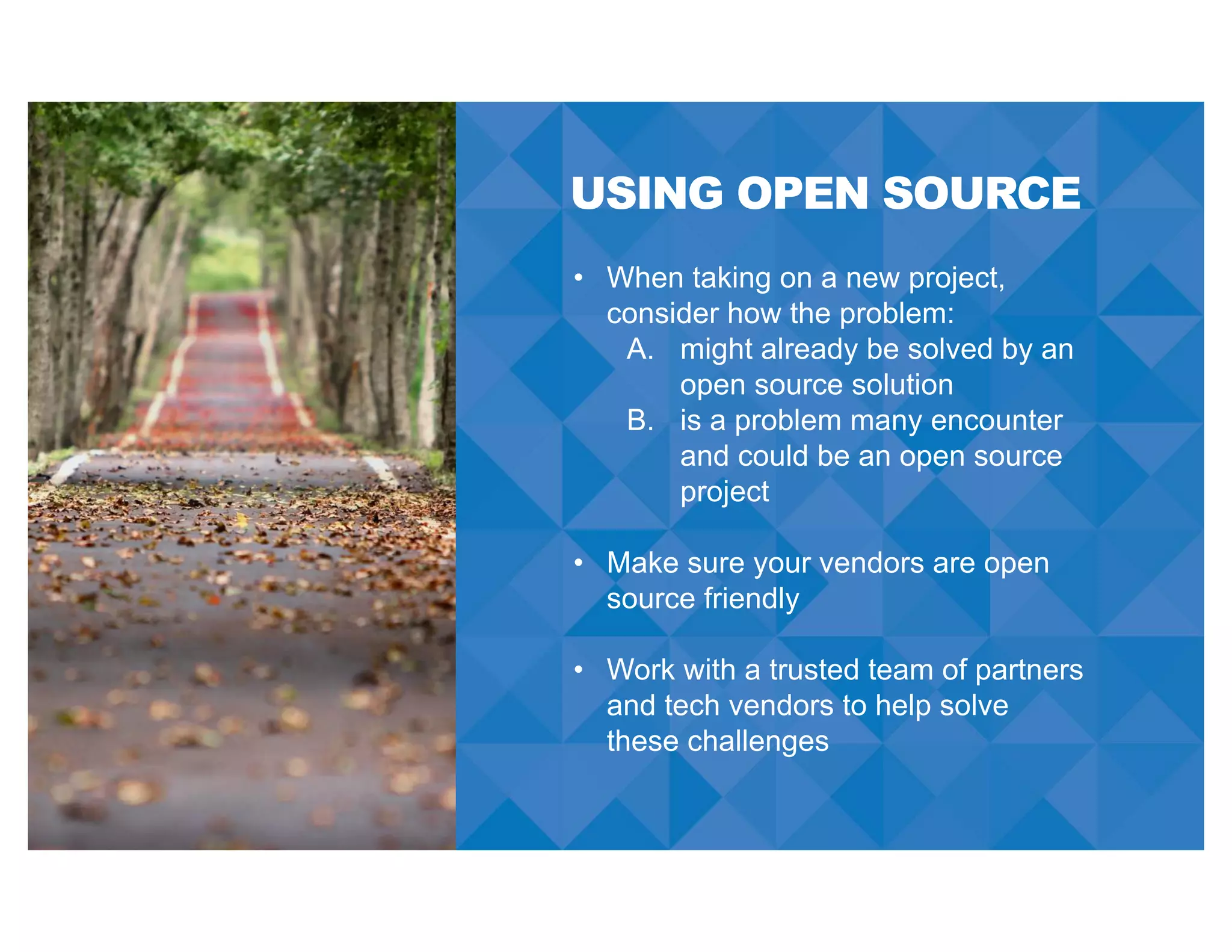 USING OPEN SOURCE
• When taking on a new project,
consider how the problem:
A. might already be solved by an
open source solution
B. is a problem many encounter
and could be an open source
project
• Make sure your vendors are open
source friendly
• Work with a trusted team of partners
and tech vendors to help solve
these challenges
 