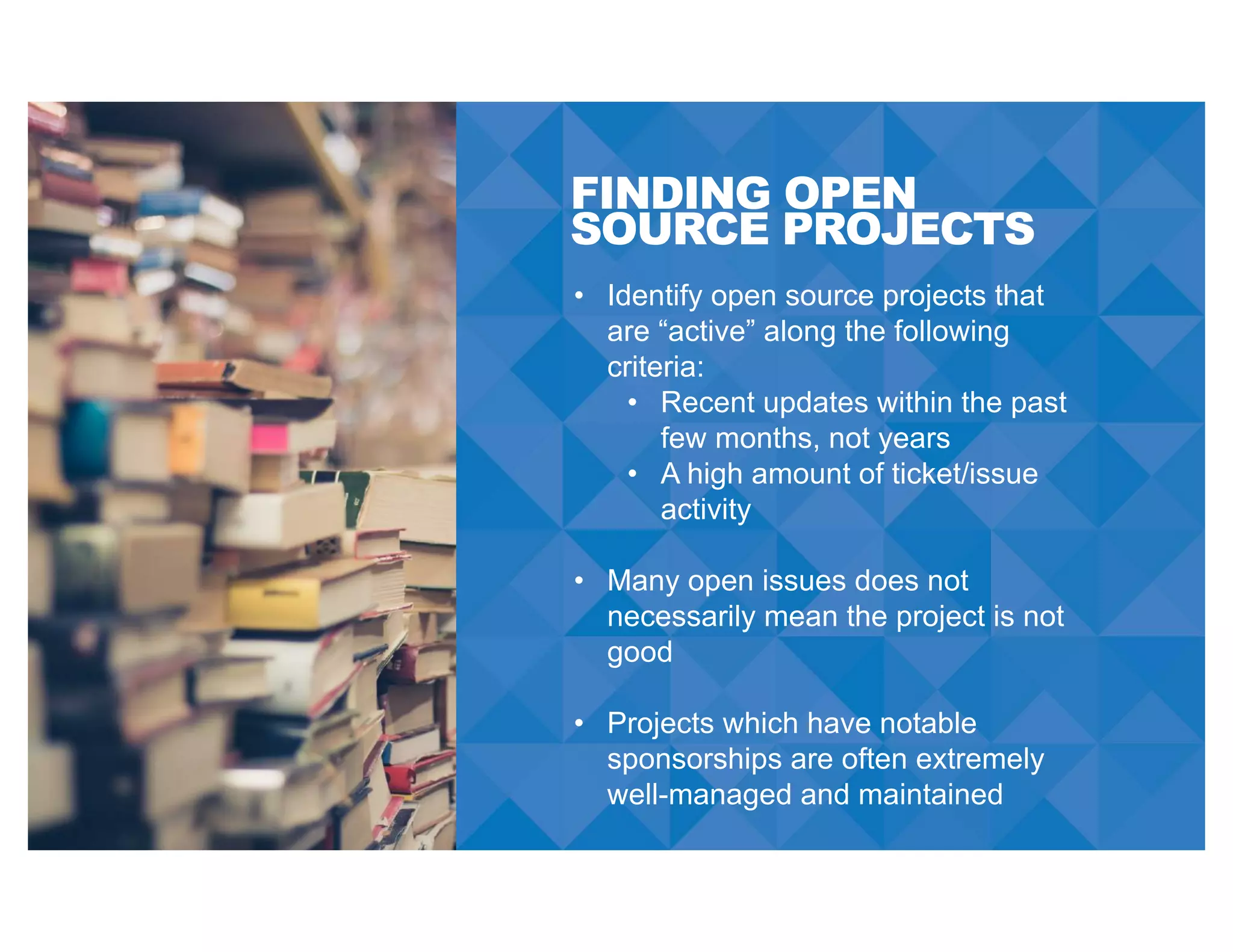 FINDING OPEN
SOURCE PROJECTS
• Identify open source projects that
are “active” along the following
criteria:
• Recent updates within the past
few months, not years
• A high amount of ticket/issue
activity
• Many open issues does not
necessarily mean the project is not
good
• Projects which have notable
sponsorships are often extremely
well-managed and maintained
 