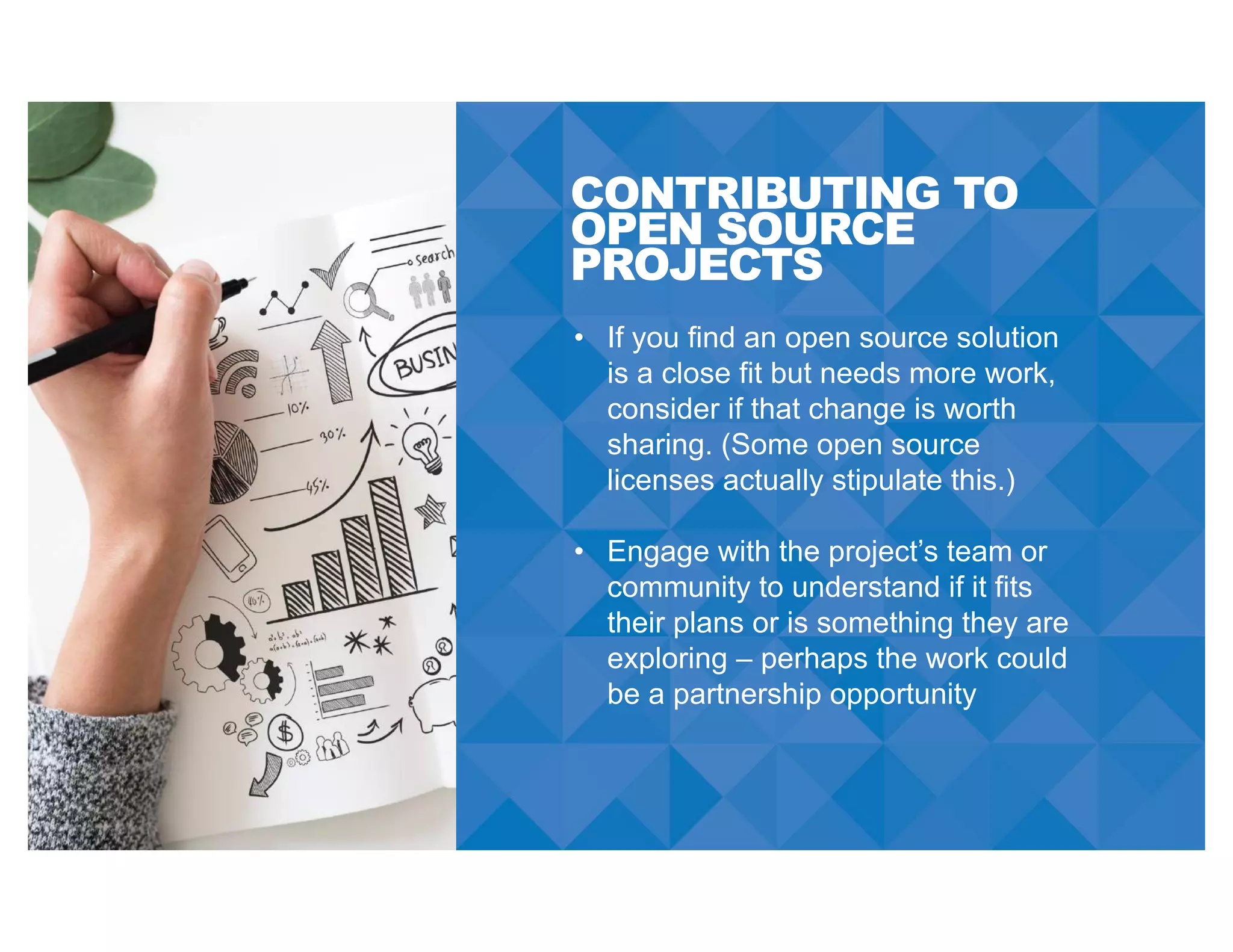 CONTRIBUTING TO
OPEN SOURCE
PROJECTS
• If you find an open source solution
is a close fit but needs more work,
consider if that change is worth
sharing. (Some open source
licenses actually stipulate this.)
• Engage with the project’s team or
community to understand if it fits
their plans or is something they are
exploring – perhaps the work could
be a partnership opportunity
 