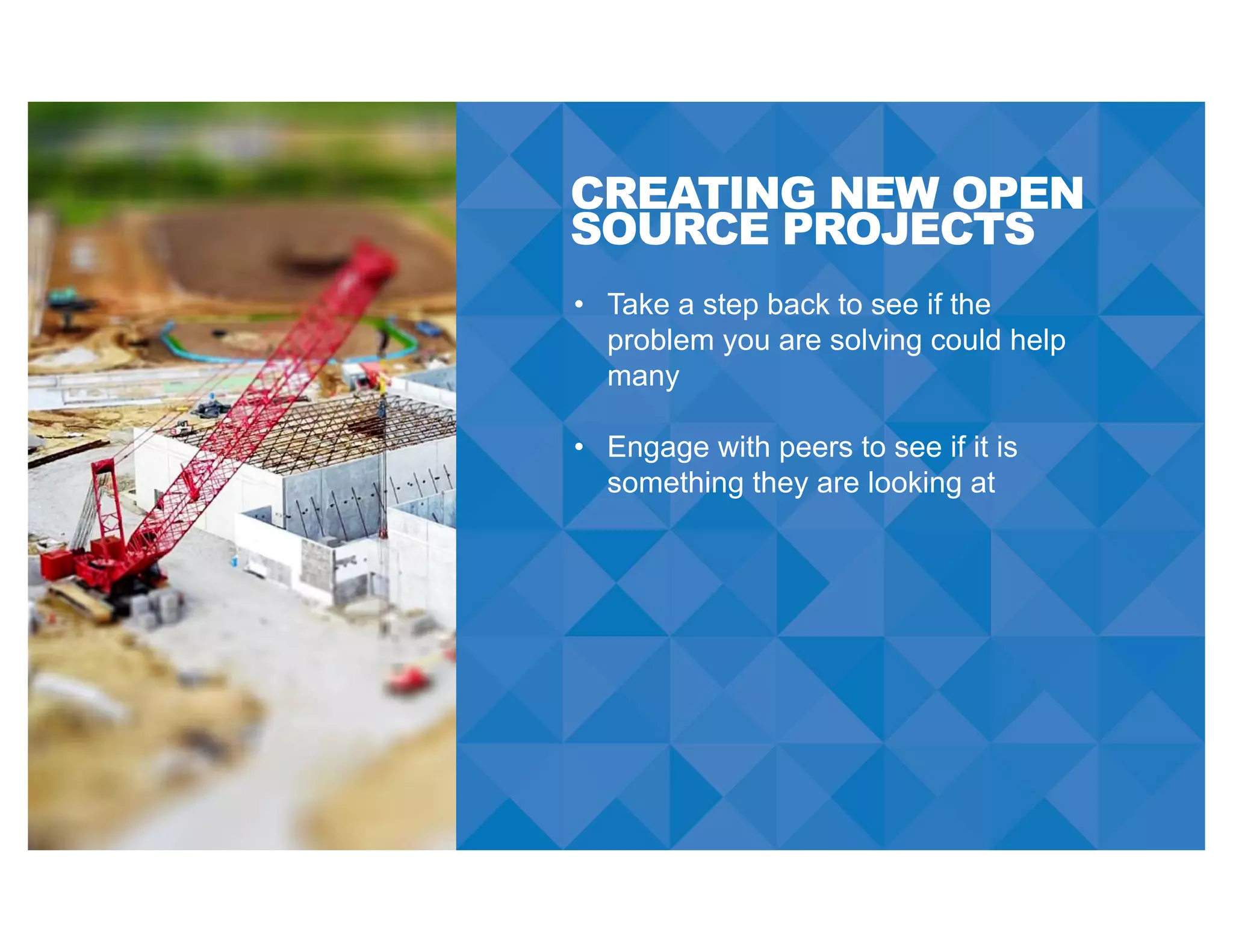 CREATING NEW OPEN
SOURCE PROJECTS
• Take a step back to see if the
problem you are solving could help
many
• Engage with peers to see if it is
something they are looking at
 