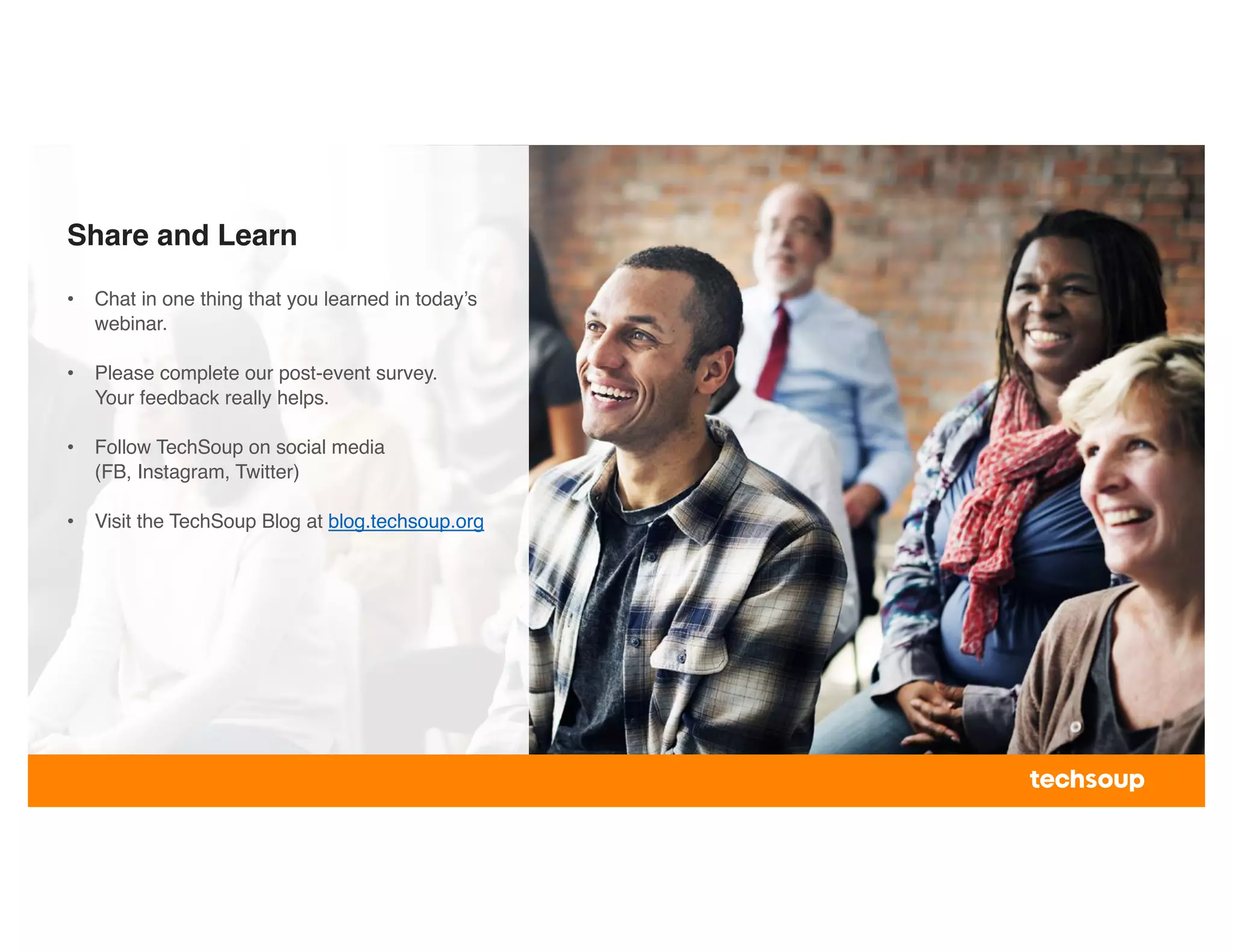 Share and Learn
• Chat in one thing that you learned in today’s
webinar.
• Please complete our post-event survey.
Your feedback really helps.
• Follow TechSoup on social media
(FB, Instagram, Twitter)
• Visit the TechSoup Blog at blog.techsoup.org
 