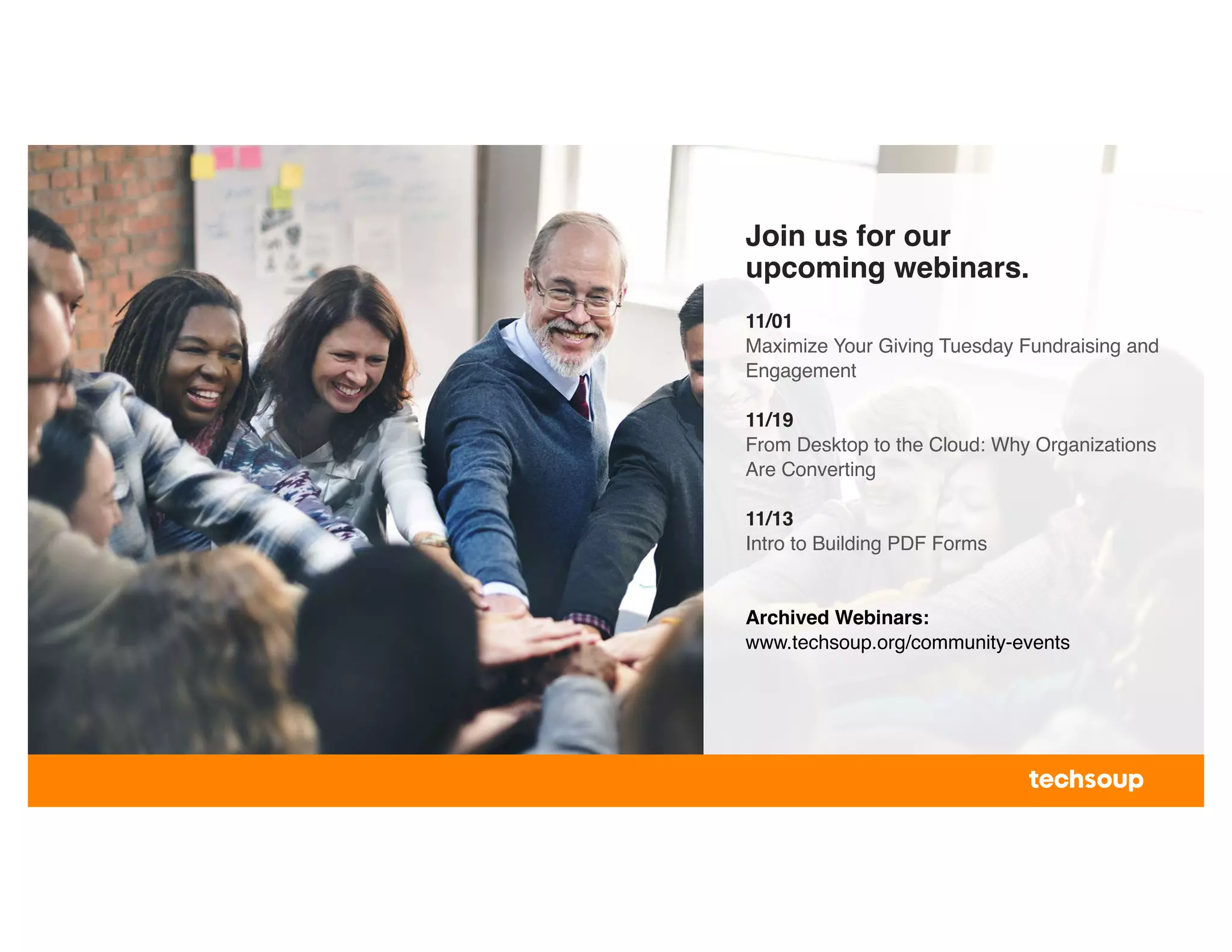 Join us for our
upcoming webinars.
11/01
Maximize Your Giving Tuesday Fundraising and
Engagement
11/19
From Desktop to the Cloud: Why Organizations
Are Converting
11/13
Intro to Building PDF Forms
Archived Webinars:
www.techsoup.org/community-events
 