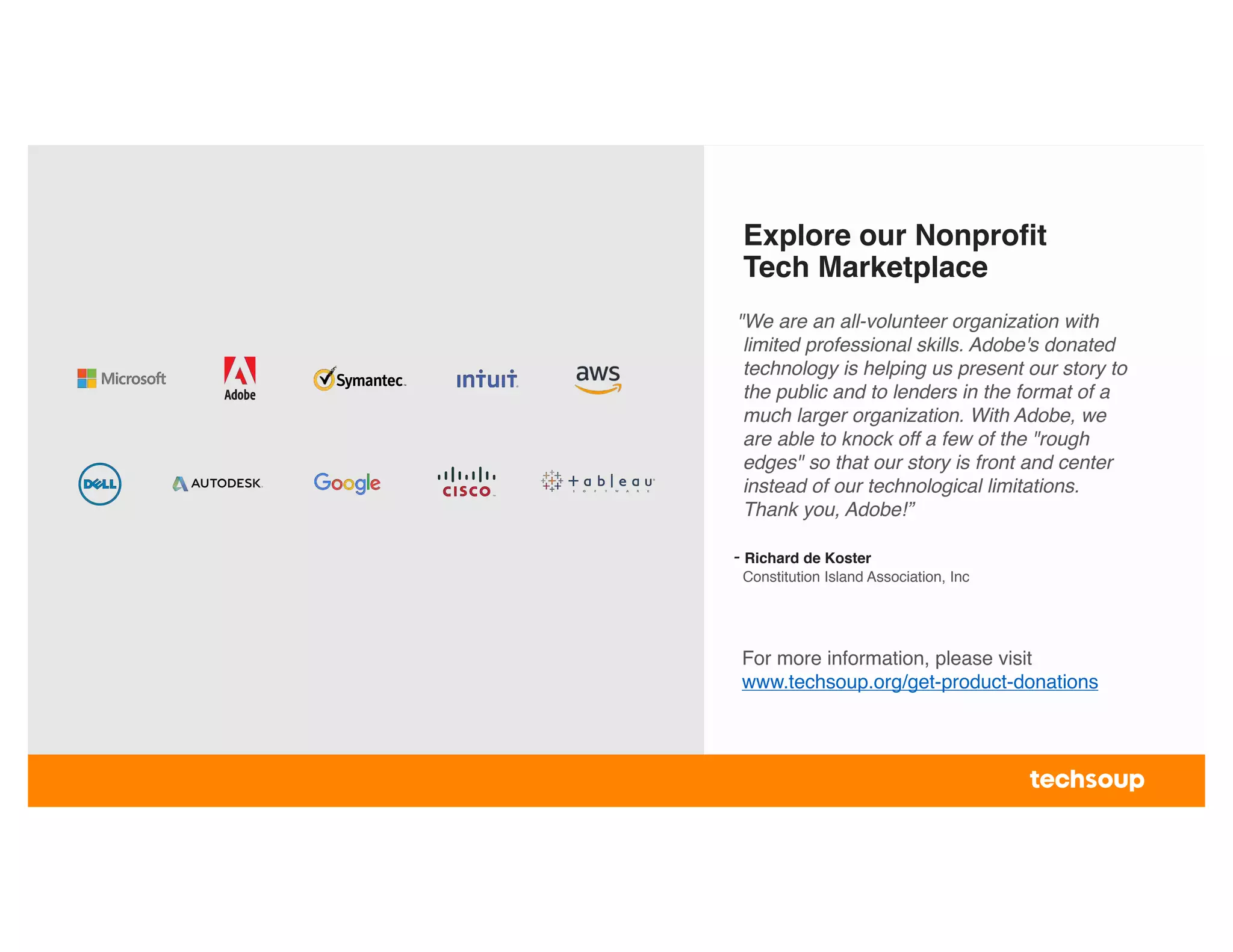 Explore our Nonprofit
Tech Marketplace
For more information, please visit
www.techsoup.org/get-product-donations
"We are an all-volunteer organization with
limited professional skills. Adobe's donated
technology is helping us present our story to
the public and to lenders in the format of a
much larger organization. With Adobe, we
are able to knock off a few of the "rough
edges" so that our story is front and center
instead of our technological limitations.
Thank you, Adobe!”
- Richard de Koster
Constitution Island Association, Inc
 