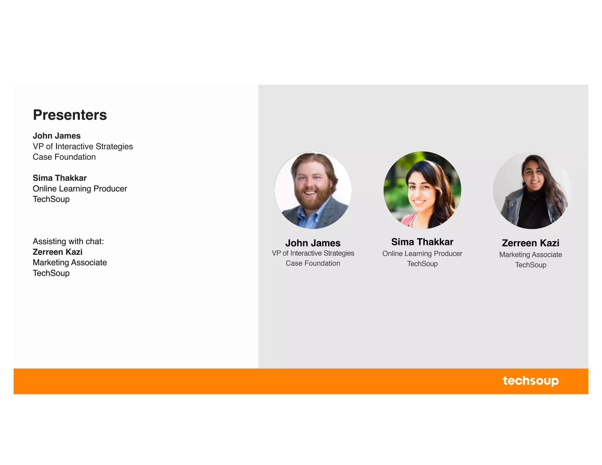 Presenters
John James
VP of Interactive Strategies
Case Foundation
Sima Thakkar
Online Learning Producer
TechSoup
Assisting with chat:
Zerreen Kazi
Marketing Associate
TechSoup
Sima Thakkar
Online Learning Producer
TechSoup
Zerreen Kazi
Marketing Associate
TechSoup
John James
VP of Interactive Strategies
Case Foundation
 