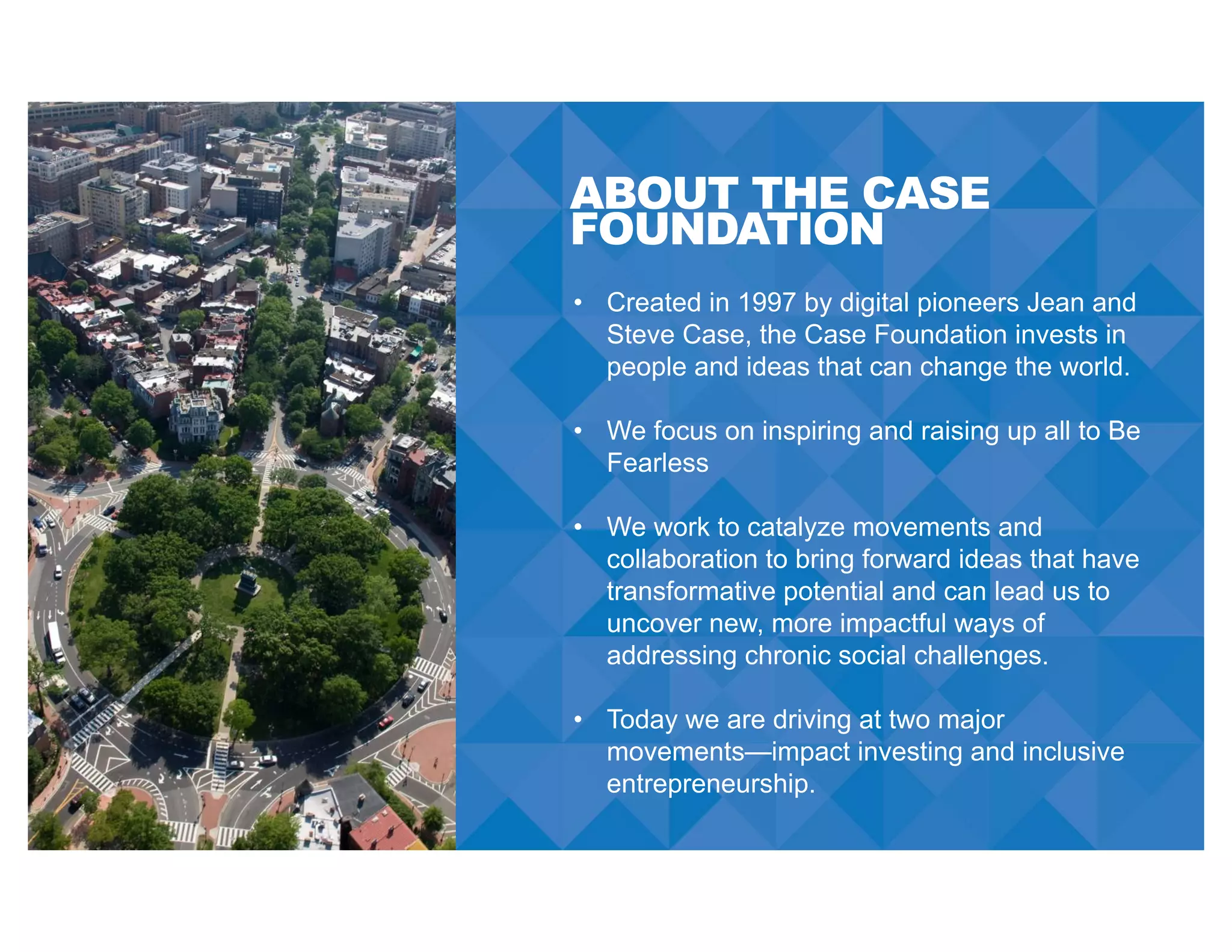 ABOUT THE CASE
FOUNDATION
• Created in 1997 by digital pioneers Jean and
Steve Case, the Case Foundation invests in
people and ideas that can change the world.
• We focus on inspiring and raising up all to Be
Fearless
• We work to catalyze movements and
collaboration to bring forward ideas that have
transformative potential and can lead us to
uncover new, more impactful ways of
addressing chronic social challenges.
• Today we are driving at two major
movements—impact investing and inclusive
entrepreneurship.
 