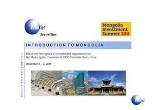 I N T R O D U C T I O N T O M O N G O L I A
Securities
Discover Mongolia’s investment opportunities
2011
December 8 – 9, 2011
Discover Mongolia’s investment opportunities
By Masa Igata, Founder & CEO Frontier Securities
MONGOLIAINVESTMENTSUMMIT2011
 