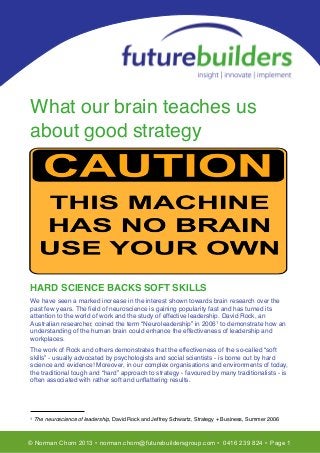 T
What our brain teaches us
about good strategy
HARD SCIENCE BACKS SOFT SKILLS
We have seen a marked increase in the interest shown towards brain research over the
past few years. The ﬁeld of neuroscience is gaining popularity fast and has turned its
attention to the world of work and the study of effective leadership. David Rock, an
Australian researcher, coined the term “Neuroleadership” in 20061 to demonstrate how an
understanding of the human brain could enhance the effectiveness of leadership and
workplaces.
The work of Rock and others demonstrates that the effectiveness of the so-called “soft
skills” - usually advocated by psychologists and social scientists - is borne out by hard
science and evidence! Moreover, in our complex organisations and environments of today,
the traditional tough and “hard” approach to strategy - favoured by many traditionalists - is
often associated with rather soft and unﬂattering results.
1 The neuroscience of leadership, David Rock and Jeffrey Schwartz, Strategy + Business, Summer 2006
© Norman Chorn 2013 • norman.chorn@futurebuildersgroup.com • 0416 239 824 • Page 1
 