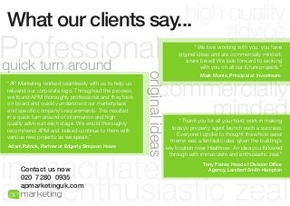 high quality
What our clients say...
advice
“AP Marketing worked seamlessly with us to help us
rebrand our corporate logo. Throughout the process,
we found APM thoroughly professional and they took
on board and quickly understood our marketplace
and specific company’s requirements. This resulted
in a quick turn around of information and high
quality advice at each stage. We would thoroughly
recommend APM and indeed continue to them with
various new projects as we speak.”
Adam Patrick, Partner at Edgerly Simpson Howe

original ideas

Professional
quick turn around

“We love working with you, you have
original ideas and are commercially minded,
a rare breed! We look forward to working
with you on all our future projects.”
Mark Morris, Principal at Investream

commercially
minded
“Thank you for all your hard work in making
today’s property agent launch such a success.
Everyone I spoke to thought the whole aerial
theme was a fantastic idea given the building’s
key location near Heathrow. An idea you followed
through with immaculate and enthusiastic zeal.”

immaculate
and enthusiastic zeal
Contact us now
020 7280 0935
apmarketinguk.com

Tony Fisher, Head of Division Office
Agency, Lambert Smith Hampton

 