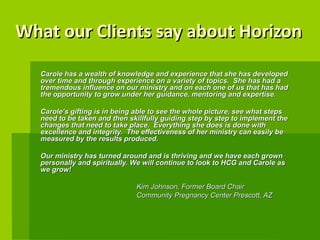 What our Clients say about Horizon Carole has a wealth of knowledge and experience that she has developed over time and through experience on a variety of topics.  She has had a tremendous influence on our ministry and on each one of us that has had the opportunity to grow under her guidance, mentoring and expertise. Carole’s gifting is in being able to see the whole picture, see what steps need to be taken and then skillfully guiding step by step to implement the changes that need to take place.  Everything she does is done with excellence and integrity.  The effectiveness of her ministry can easily be measured by the results produced. Our ministry has turned around and is thriving and we have each grown personally and spiritually. We will continue to look to HCG and Carole as we grow!  Kim Johnson, Former Board Chair  Community Pregnancy Center Prescott, AZ   