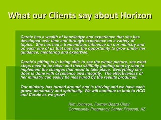 What our Clients say about Horizon Carole has a wealth of knowledge and experience that she has developed over time and through experience on a variety of topics.  She has had a tremendous influence on our ministry and on each one of us that has had the opportunity to grow under her guidance, mentoring and expertise. Carole’s gifting is in being able to see the whole picture, see what steps need to be taken and then skillfully guiding step by step to implement the changes that need to take place.  Everything she does is done with excellence and integrity.  The effectiveness of her ministry can easily be measured by the results produced. Our ministry has turned around and is thriving and we have each grown personally and spiritually. We will continue to look to HCG and Carole as we grow!  Kim Johnson, Former Board Chair  Community Pregnancy Center Prescott, AZ   