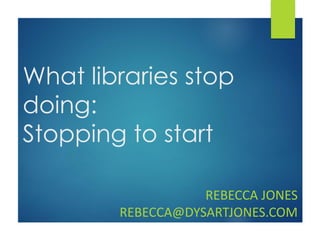 What libraries stop
doing:
Stopping to start
REBECCA JONES
REBECCA@DYSARTJONES.COM
 