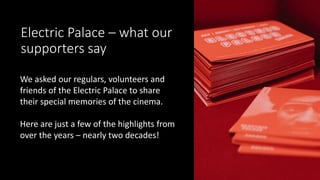 Electric Palace – what our
supporters say
We asked our regulars, volunteers and
friends of the Electric Palace to share
their special memories of the cinema.
Here are just a few of the highlights from
over the years – nearly two decades!
 