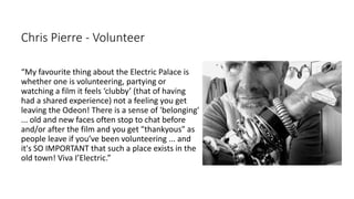 Chris Pierre - Volunteer
“My favourite thing about the Electric Palace is
whether one is volunteering, partying or
watching a film it feels ‘clubby’ (that of having
had a shared experience) not a feeling you get
leaving the Odeon! There is a sense of 'belonging'
... old and new faces often stop to chat before
and/or after the film and you get "thankyous" as
people leave if you’ve been volunteering ... and
it's SO IMPORTANT that such a place exists in the
old town! Viva I’Electric.”
 