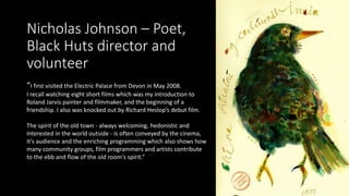 Nicholas Johnson – Poet,
Black Huts director and
volunteer
“I first visited the Electric Palace from Devon in May 2008.
I ...