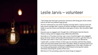 Leslie Jarvis – volunteer
“Two things that have had a particular resonance with being part of the cinema
have to do with v...