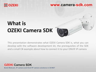 What is 
OZEKI Camera SDK 
This presentation demonstrates what OZEKI Camera SDK is, what you can 
develop with the software development kit, the prerequisites of the SDK 
and a small C# example about how to connect it to your ONVIF IP camera 
 