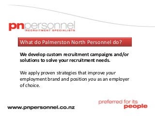 What do Palmerston North Personnel do?
We develop custom recruitment campaigns and/or
solutions to solve your recruitment needs.
We apply proven strategies that improve your
employment brand and position you as an employer
of choice.
 
