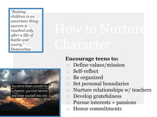 “Raising
children is an
uncertain thing;
success is
reached only
after a life of
battle and
worry.”
Democritus
How to Nurture
Character
Encourage teens to:
□ Define values/mission
□ Self-reflect
□ Be organized
□ Set personal boundaries
□ Nurture relationships w/ teachers
□ Develop gratefulness
□ Pursue interests + passions
□ Honor commitments
 