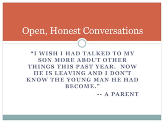 Open, Honest Conversations 
“ I WI SH I HA D T A L KED T O MY 
SON MORE ABOUT OTHER 
THINGS THIS PAST YEAR. NOW 
HE I S L E A V IN G A N D I D ON ’ T 
KNOW THE YOUNG MAN HE HAD 
B E C OME . ” 
-- A PARENT 
 