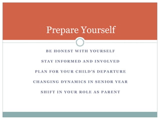 Prepare Yourself 
BE HONEST WITH YOURSELF 
STAY INFORMED AND INVOLVED 
P L A N F O R Y O U R C H I L D ’ S D E P A R T U R E 
CHANGING DYNAMICS IN SENIOR YEAR 
SHIFT IN YOUR ROLE AS PARENT 
 