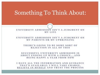 Something To Think About: 
U N I V E R S I T Y A D M I S S I O N I S N ’ T A J U D G M E N T O N 
MY LI FE 
U N I V E R S I T Y A D M I S S I O N I S N ’ T A J U D G M E N T O N 
MY PARENT S OR MY UPBRINGING 
T H E R E ’ S G O I N G T O B E S O M E S O R T O F 
REJECTION IN ALL OF THI S 
SUCCES SFUL UNIVERS ITY ADMI S S ION I S 
A B O U T E N D I N G U P W I T H A C H O I C E … . A N D 
BEING HAPPY A YEAR FROM NOW 
I HAVE ALL THE INFORMATION AND GUIDANCE 
T H A T ’ S A V A I L A B L E ; I W I L L T A K E C H A R G E , 
BELIEVE IN MYSELF AND TRUST THE PROCES S 
