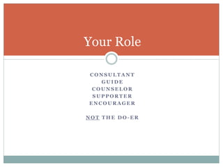 Your Role 
CONSULTANT 
GUIDE 
COUNSELOR 
SUPPORTER 
ENCOURAGER 
NOT THE DO-ER 
 