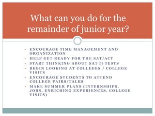 What can you do for the 
remainder of junior year? 
• ENCOURAGE TIME MANAGEMENT AND 
ORGANIZATION 
• HELP GET READY FOR THE SAT/ACT 
• START THINKING ABOUT SAT I I TESTS 
• BEGIN LOOKING AT COLLEGES / COLLEGE 
VISITS 
• ENCOURAGE STUDENTS TO ATTEND 
COLLEGE FAIRS/TALKS 
• MAKE SUMMER PLANS ( INTERNSHIPS, 
JOBS, ENRICHING EXPERIENCES, COLLEGE 
VISITS) 
 