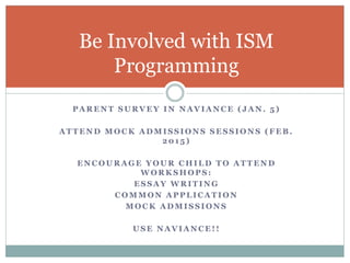 Be Involved with ISM 
Programming 
PARENT SURVEY IN NAVIANCE ( JAN. 5 ) 
ATTEND MOCK ADMISSIONS SESSIONS (FEB. 
201 5 ) 
ENCOURAGE YOUR CHILD TO ATTEND 
WORKSHOPS: 
ESSAY WRITING 
COMMON APPLICATION 
MOCK ADMISSIONS 
USE NAVIANCE! ! 
 