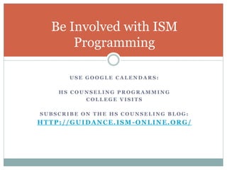 Be Involved with ISM 
Programming 
USE GOOGLE CALENDARS: 
HS COUNSELING PROGRAMMING 
COLLEGE VISITS 
SUBSCRIBE ON THE HS COUNSELING BLOG: 
HTTP: / /GUIDANCE. ISM-ONLINE.ORG/ 
 