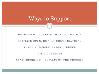 Ways to Support 
HELP THEM ORGANIZE THE INFORMATION 
INITIATE OPEN, HONEST CONVERSATIONS 
TEACH FINANCIAL INDEPENDENCE 
VISIT COLLEGES 
STAY INFORMED – BE PART OF THE PROCESS 
 