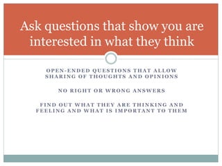 Ask questions that show you are 
interested in what they think 
OPEN-ENDED QUESTIONS THAT ALLOW 
SHARING OF THOUGHTS AND OPINIONS 
NO RIGHT OR WRONG ANSWERS 
FIND OUT WHAT THEY ARE THINKING AND 
FEELING AND WHAT IS IMPORTANT TO THEM 
 