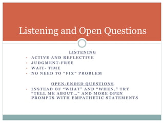 Listening and Open Questions 
LISTENING 
• ACTIVE AND REFLECTIVE 
• JUDGMENT-FREE 
• WAIT- TIME 
• N O N E E D T O “ F I X ” P R O B L E M 
OPEN-ENDED QUESTIONS 
• I N S T E A D O F “ W H A T ” A N D “ W H E N , ” T R Y 
“ T E L L M E A B O U T … ” A N D M O R E O P E N 
PROMPTS WITH EMPATHETIC STATEMENTS 
 