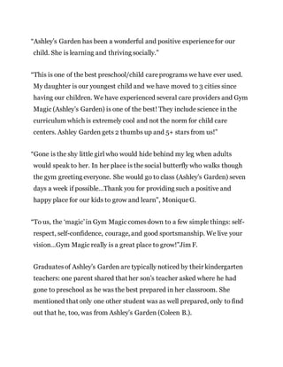“Ashley’s Garden has been a wonderful and positive experiencefor our
child. She is learning and thriving socially.”
“This is one of the best preschool/child careprograms we have ever used.
My daughter is our youngest child and we have moved to 3 cities since
having our children. We have experienced several care providers and Gym
Magic (Ashley’s Garden) is one of the best! They include science in the
curriculum which is extremely cool and not the norm for child care
centers. Ashley Garden gets 2 thumbs up and 5+ stars from us!”
“Gone is the shy little girl who would hide behind my leg when adults
would speak to her. In her place is the social butterfly who walks though
the gym greeting everyone. She would go to class (Ashley’s Garden) seven
days a week if possible…Thank you for providing such a positive and
happy place for our kids to grow and learn”, Monique G.
“To us, the ‘magic’in Gym Magic comesdown to a few simple things: self-
respect, self-confidence, courage, and good sportsmanship. We live your
vision…Gym Magic really is a great place to grow!”Jim F.
Graduatesof Ashley’s Garden are typically noticed by their kindergarten
teachers: one parent shared that her son’s teacher asked where he had
gone to preschool as he was the best prepared in her classroom. She
mentioned that only one other student was as well prepared, only to find
out that he, too, was from Ashley’s Garden (Coleen B.).
 