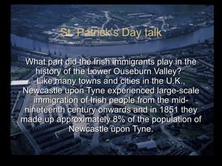 What part did the Irish immigrants play in the history of the Lower Ouseburn Valley?  Like many towns and cities in the U.K., Newcastle upon Tyne experienced large-scale immigration of Irish people from the mid-nineteenth century onwards and in 1851 they made up approximately 8% of the population of Newcastle upon Tyne. St. Patrick’s Day talk 