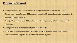 Products Offered:
• Patanjali Ayurved produces products in categories of Personal Care and Foods
• The company manufactures 444 products including 45 types of cosmetic products and
30 types of food products
• Patanjali Ayurved has over 300 medicines for treating a range of ailments and body
conditions
• Patanjali has also launched Beauty and Baby Products
• In 2016,Patanjali has announced to enter the Textile manufacturing and produce
traditional Kurta, payjama to western clothes such as jeans.
 