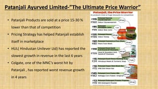 Patanjali Ayurved Limited-”The Ultimate Price Warrior”
• Patanjali Products are sold at a price 15-30 %
lower than that of competition
• Pricing Strategy has helped Patanjali establish
itself in marketplace
• HUL( Hindustan Unilever Ltd) has reported the
slowest growth in revenue in the last 6 years
• Colgate, one of the MNC’s worst hit by
Patanjali , has reported worst revenue growth
in 4 years
 