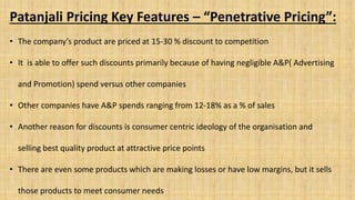 Patanjali Pricing Key Features – “Penetrative Pricing”:
• The company’s product are priced at 15-30 % discount to competition
• It is able to offer such discounts primarily because of having negligible A&P( Advertising
and Promotion) spend versus other companies
• Other companies have A&P spends ranging from 12-18% as a % of sales
• Another reason for discounts is consumer centric ideology of the organisation and
selling best quality product at attractive price points
• There are even some products which are making losses or have low margins, but it sells
those products to meet consumer needs
 