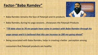 Factor-”Baba Ramdev”
• Baba Ramdev remains the face of Patanjali and its products
• Baba Ramdev, during his yoga sessions , showcases the Patanjali Products
• “Till date close to 70 mn people have come in contact with Baba Ramdev through his
yoga camps and it is believed that this can increase to 200 mn going ahead”
• Being associated with Baba Ramdev, helps in creating a better perception among
consumers that Patanjali products are healthy
 