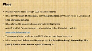 Place
• Patanjali Ayurved sells through 5000 franchised stores
• It has 1500 Patanjali Chikitsalayas, 3000 Arogya Kendras, 8000 open stores in villages and
6000 Marketing Vehicles
• It has planned to launch 250 mega stores in tier I & II cities
• Apart from that Patanjali product is also available online through its website
www.patanjaliayurved.net
• The company is also implementing ERP for better mapping of inventory
• It has tie-ups with Reliance and Future group, Star Bazar(Tata Group), More(Aditya Birla
group), Spencer retail, D-mart, Apollo Pharmacy etc.
 