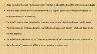 • Baba Ramdev through his Yoga sessions highlights about the benefits of Patanjali products
• Word of Mouth communication certainly has a higher believability factor compared to
other mediums of advertising
• Patanjali’s informative based advertisement in print and digital media are readily seen
• Patanjali has also embraced digital marketing and has a well design Facebook page and a
twitter account
• Patanjali has its channel on YouTube with more than 200 videos on product information
• Baba Ramdev’s books and VCD’s are also great promotion tools
 