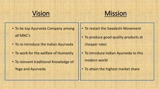 Vision Mission
• To be top Ayurveda Company among
all MNC’s
• To re-introduce the Indian Ayurveda
• To work for the welfare of Humanity
• To reinvent traditional Knowledge of
Yoga and Ayurveda
• To restart the Swadeshi Movement
• To produce good quality products at
cheaper rates
• To introduce Indian Ayurveda to this
modern world
• To attain the highest market share
 